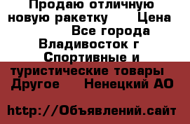 Продаю отличную новую ракетку :) › Цена ­ 3 500 - Все города, Владивосток г. Спортивные и туристические товары » Другое   . Ненецкий АО